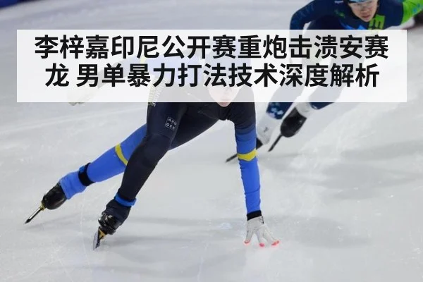 李梓嘉印尼公开赛重炮击溃安赛龙 男单暴力打法技术深度解析