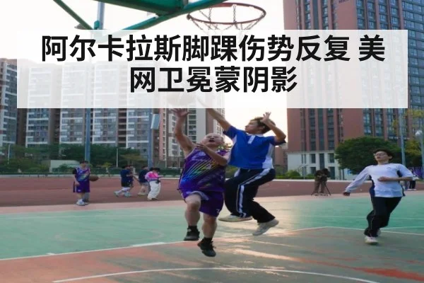 阿尔卡拉斯脚踝伤势反复 美网卫冕蒙阴影
